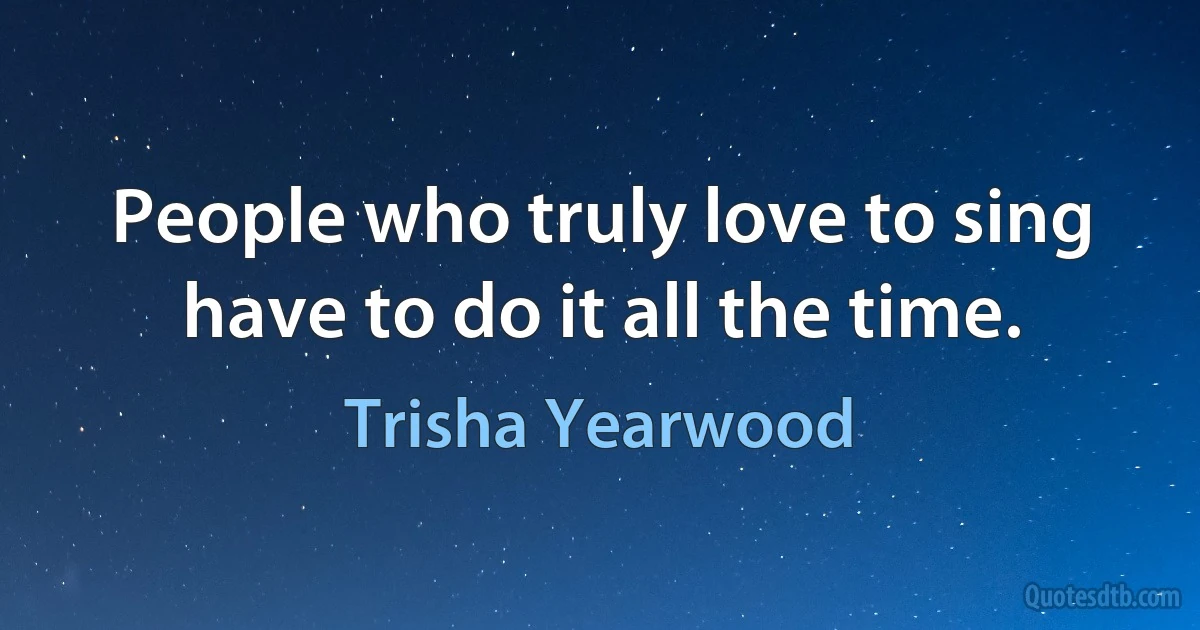 People who truly love to sing have to do it all the time. (Trisha Yearwood)