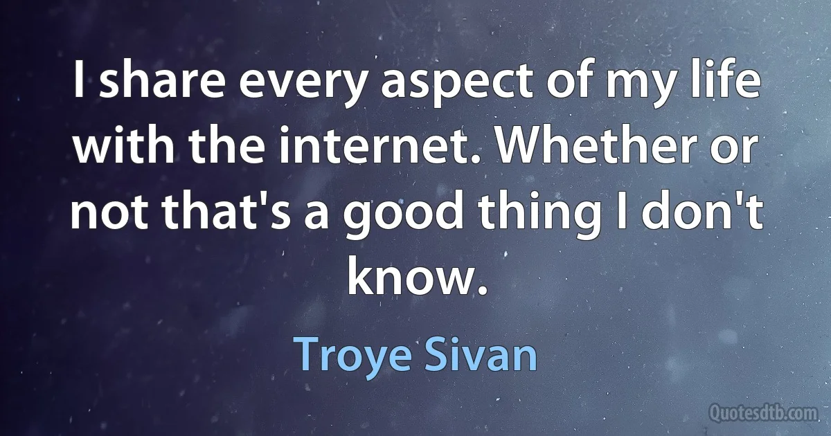 I share every aspect of my life with the internet. Whether or not that's a good thing I don't know. (Troye Sivan)