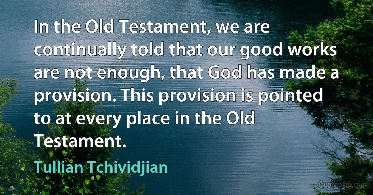 In the Old Testament, we are continually told that our good works are not enough, that God has made a provision. This provision is pointed to at every place in the Old Testament. (Tullian Tchividjian)