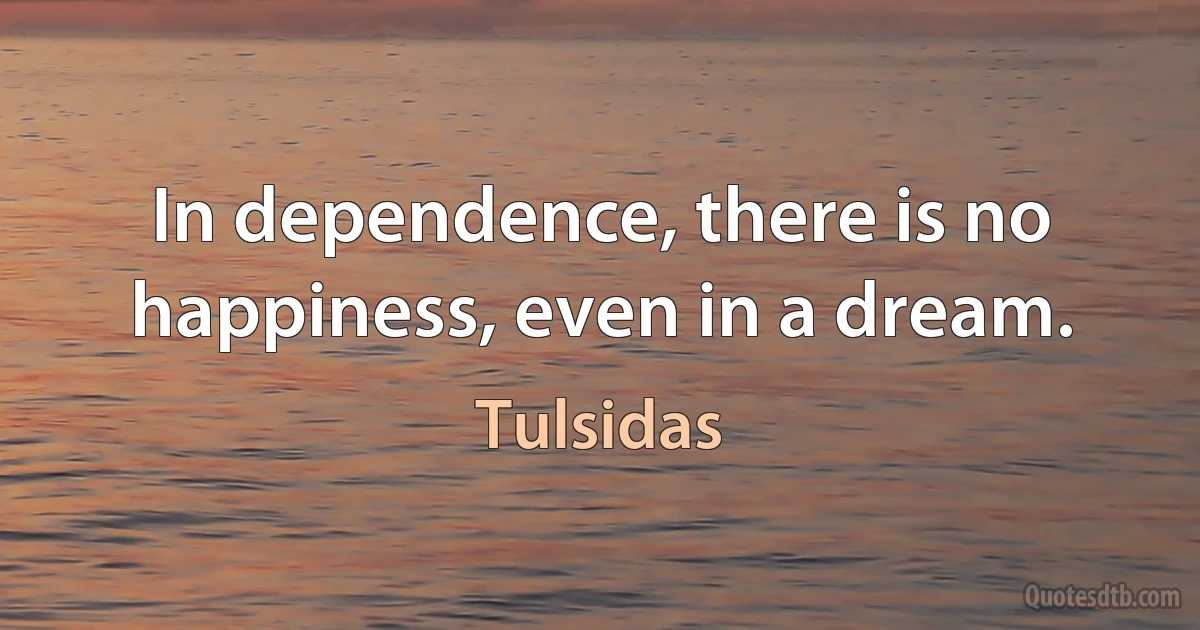 In dependence, there is no happiness, even in a dream. (Tulsidas)