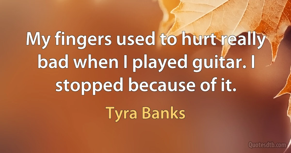 My fingers used to hurt really bad when I played guitar. I stopped because of it. (Tyra Banks)