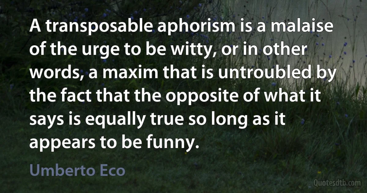 A transposable aphorism is a malaise of the urge to be witty, or in other words, a maxim that is untroubled by the fact that the opposite of what it says is equally true so long as it appears to be funny. (Umberto Eco)