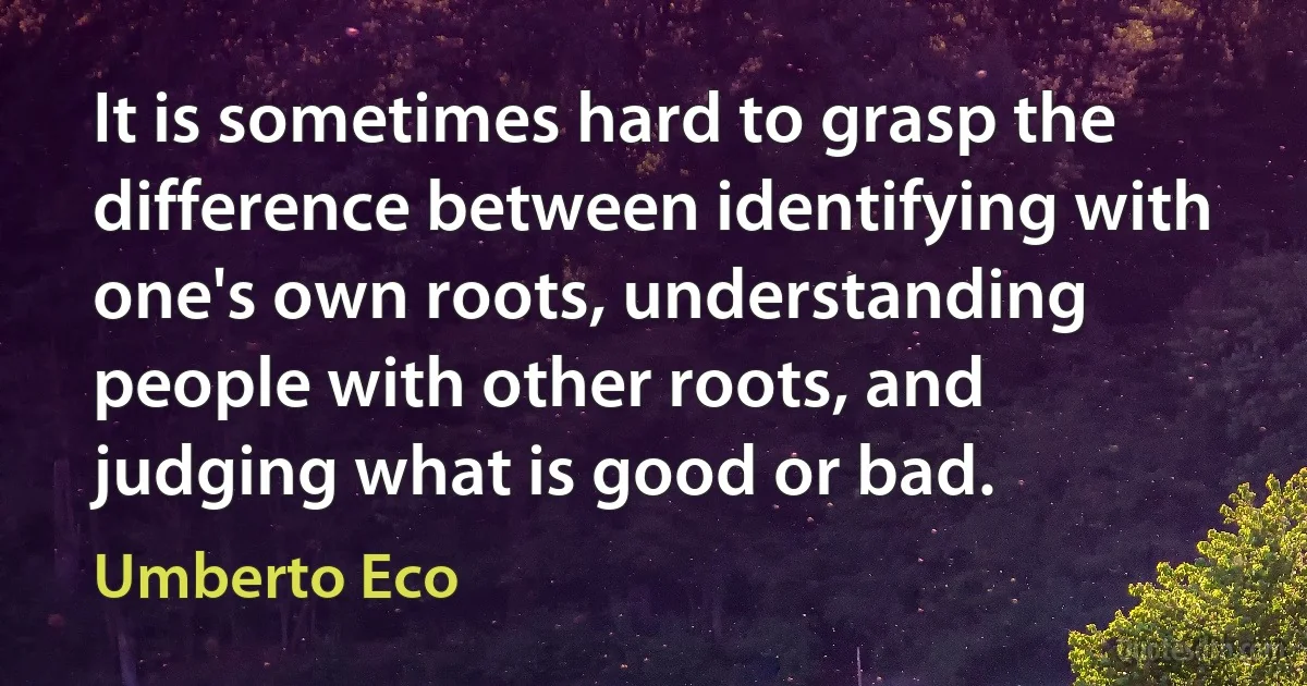 It is sometimes hard to grasp the difference between identifying with one's own roots, understanding people with other roots, and judging what is good or bad. (Umberto Eco)