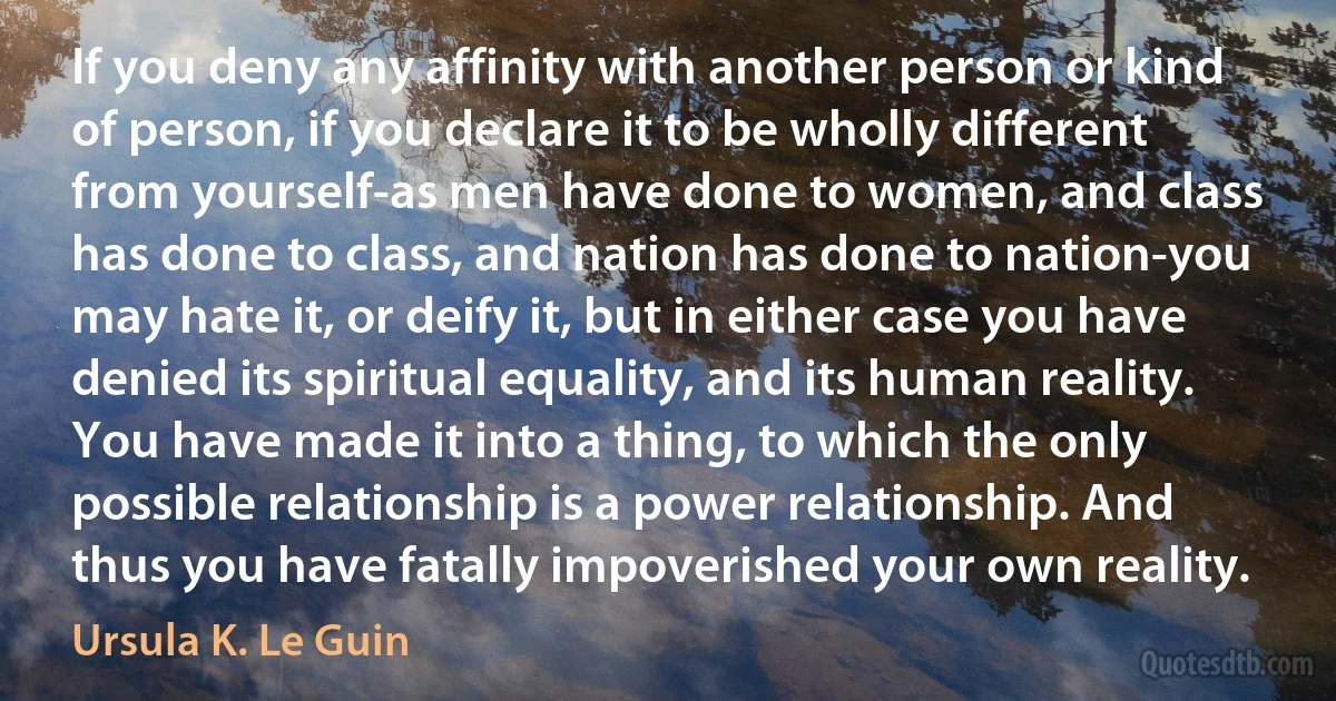 If you deny any affinity with another person or kind of person, if you declare it to be wholly different from yourself-as men have done to women, and class has done to class, and nation has done to nation-you may hate it, or deify it, but in either case you have denied its spiritual equality, and its human reality. You have made it into a thing, to which the only possible relationship is a power relationship. And thus you have fatally impoverished your own reality. (Ursula K. Le Guin)