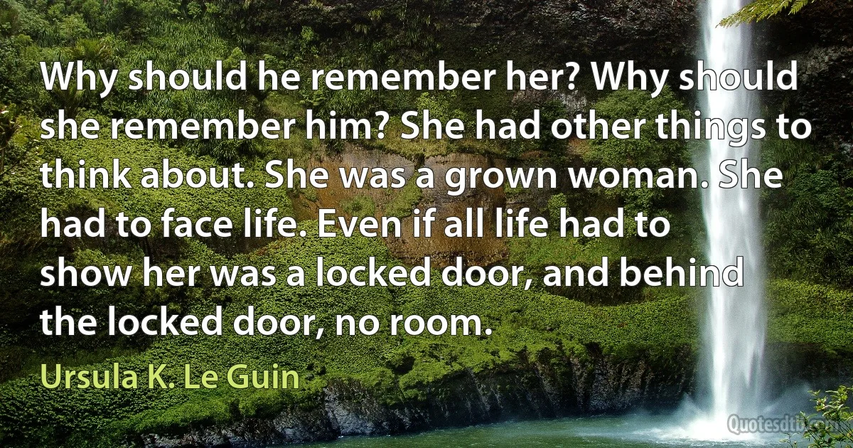 Why should he remember her? Why should she remember him? She had other things to think about. She was a grown woman. She had to face life. Even if all life had to show her was a locked door, and behind the locked door, no room. (Ursula K. Le Guin)