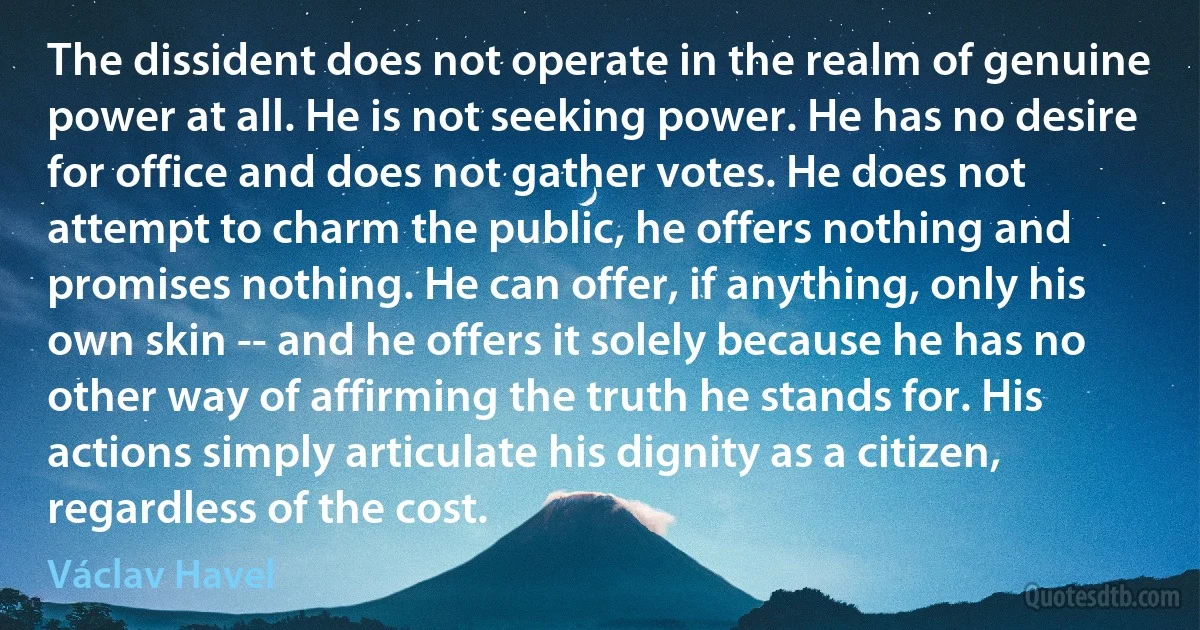 The dissident does not operate in the realm of genuine power at all. He is not seeking power. He has no desire for office and does not gather votes. He does not attempt to charm the public, he offers nothing and promises nothing. He can offer, if anything, only his own skin -- and he offers it solely because he has no other way of affirming the truth he stands for. His actions simply articulate his dignity as a citizen, regardless of the cost. (Václav Havel)