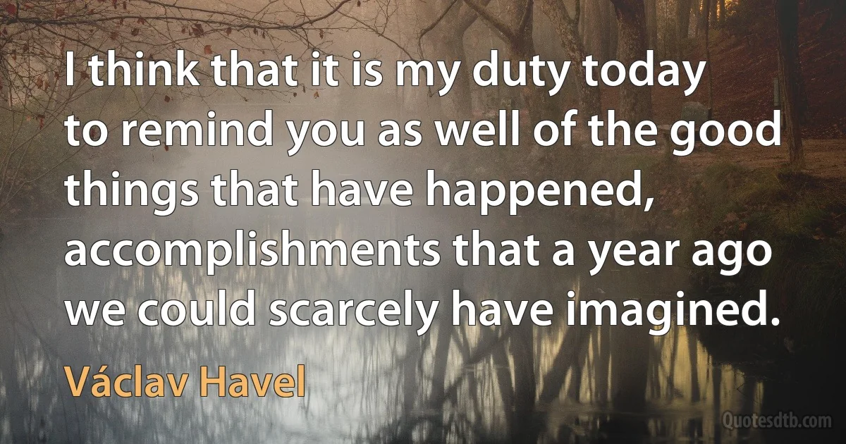 I think that it is my duty today to remind you as well of the good things that have happened, accomplishments that a year ago we could scarcely have imagined. (Václav Havel)