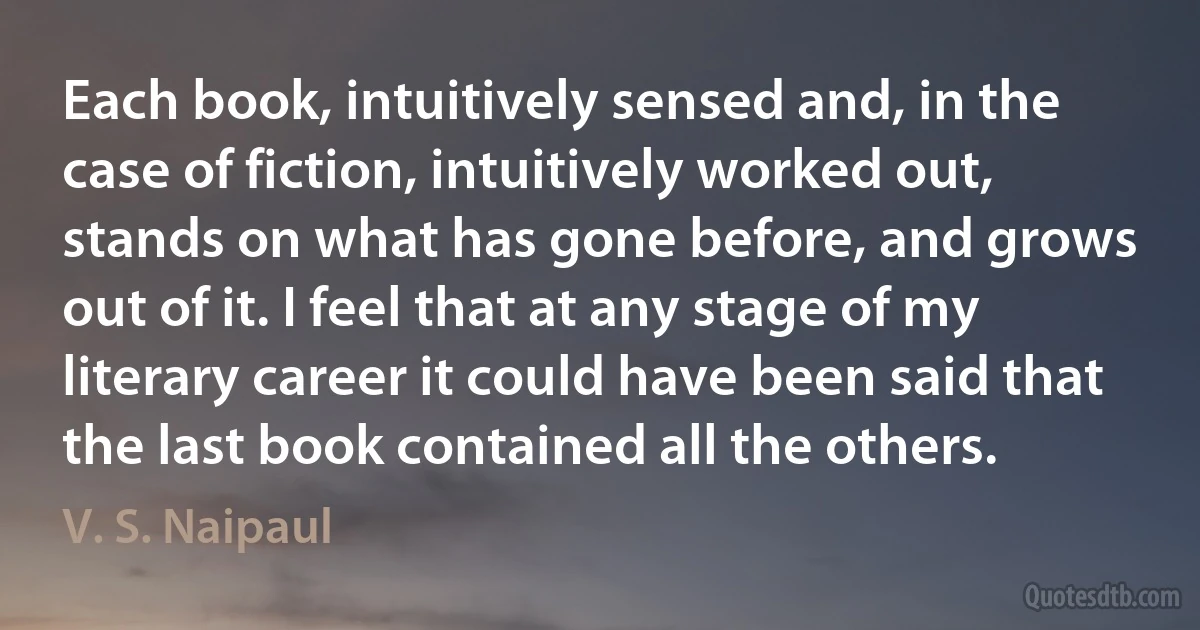 Each book, intuitively sensed and, in the case of fiction, intuitively worked out, stands on what has gone before, and grows out of it. I feel that at any stage of my literary career it could have been said that the last book contained all the others. (V. S. Naipaul)