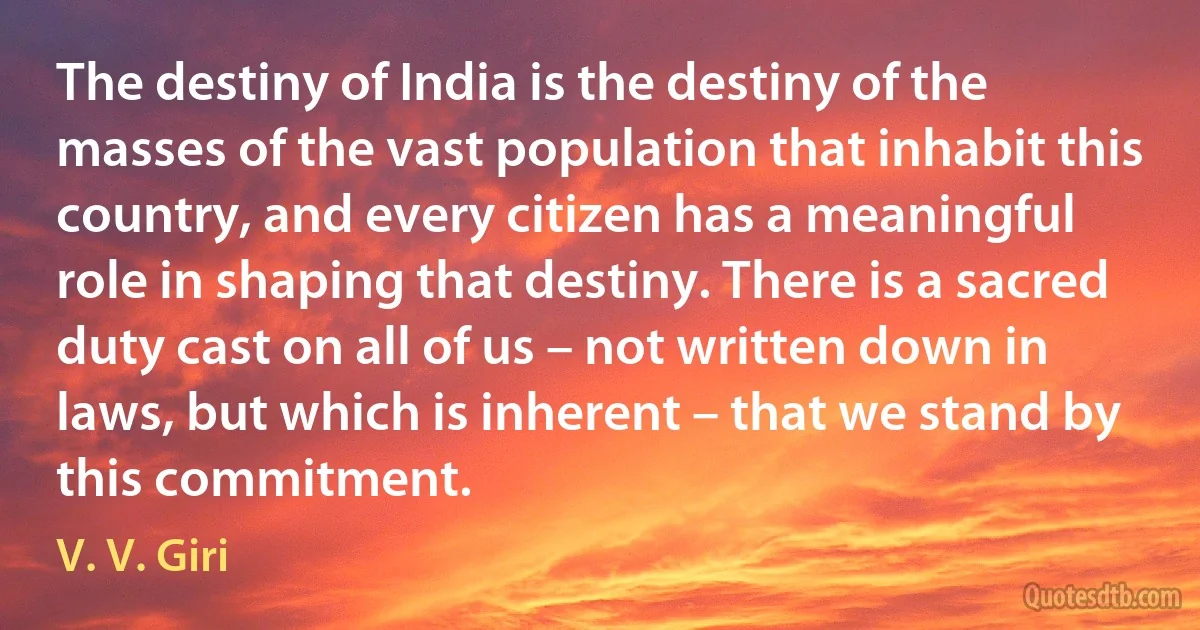 The destiny of India is the destiny of the masses of the vast population that inhabit this country, and every citizen has a meaningful role in shaping that destiny. There is a sacred duty cast on all of us – not written down in laws, but which is inherent – that we stand by this commitment. (V. V. Giri)