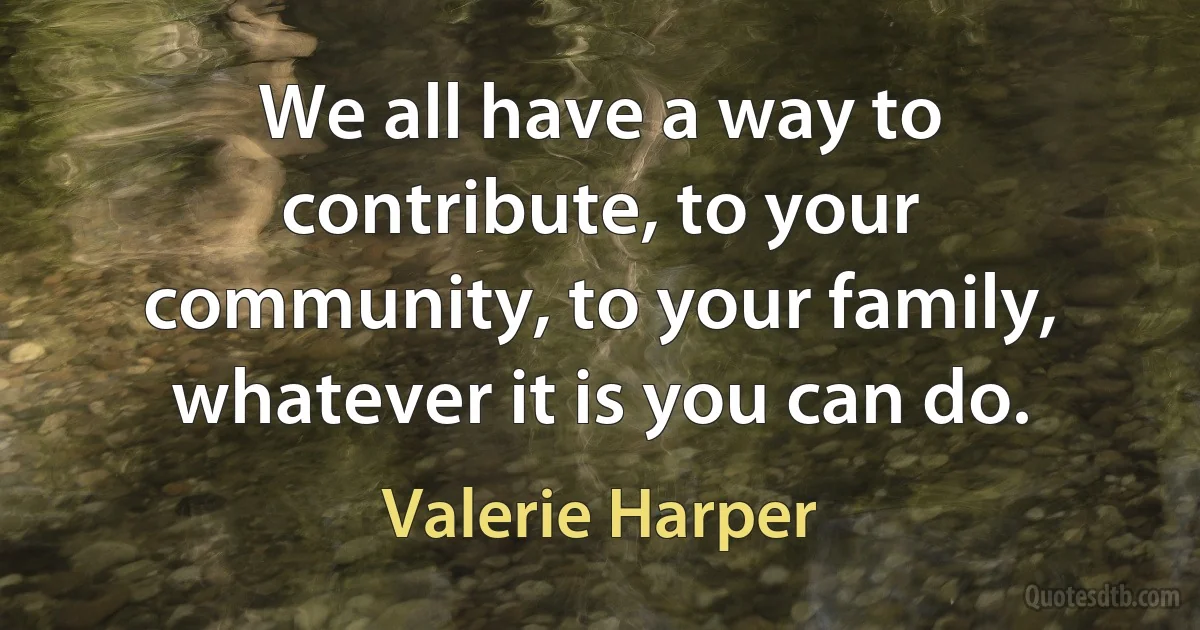 We all have a way to contribute, to your community, to your family, whatever it is you can do. (Valerie Harper)