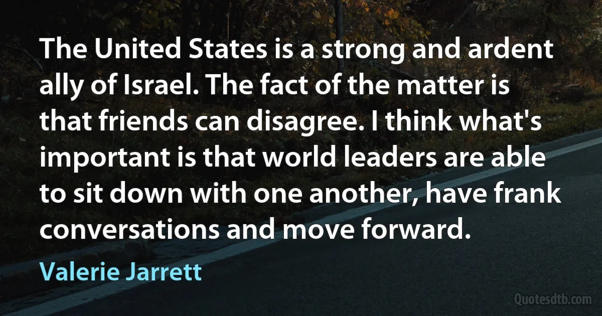 The United States is a strong and ardent ally of Israel. The fact of the matter is that friends can disagree. I think what's important is that world leaders are able to sit down with one another, have frank conversations and move forward. (Valerie Jarrett)