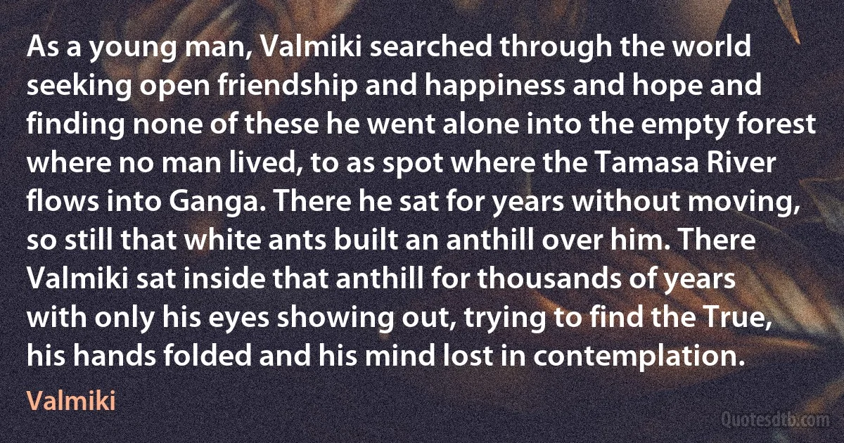 As a young man, Valmiki searched through the world seeking open friendship and happiness and hope and finding none of these he went alone into the empty forest where no man lived, to as spot where the Tamasa River flows into Ganga. There he sat for years without moving, so still that white ants built an anthill over him. There Valmiki sat inside that anthill for thousands of years with only his eyes showing out, trying to find the True, his hands folded and his mind lost in contemplation. (Valmiki)