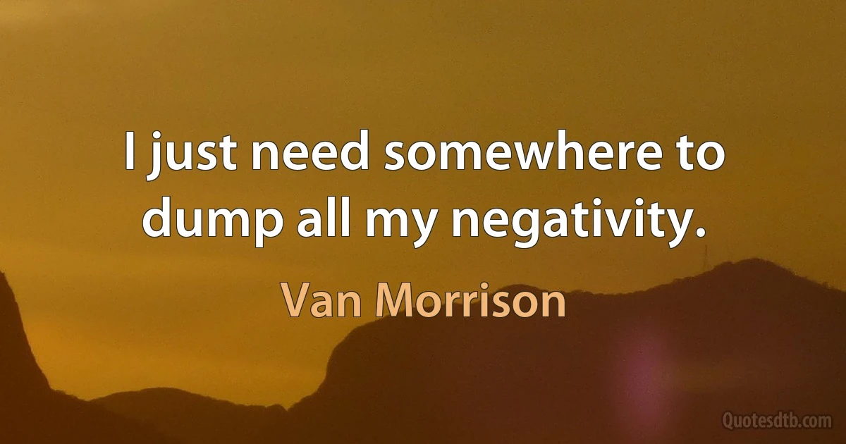 I just need somewhere to dump all my negativity. (Van Morrison)