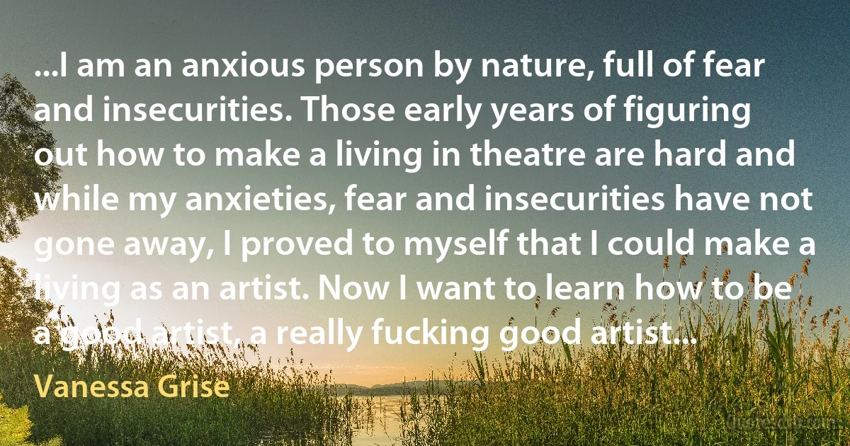 ...I am an anxious person by nature, full of fear and insecurities. Those early years of figuring out how to make a living in theatre are hard and while my anxieties, fear and insecurities have not gone away, I proved to myself that I could make a living as an artist. Now I want to learn how to be a good artist, a really fucking good artist... (Vanessa Grise)