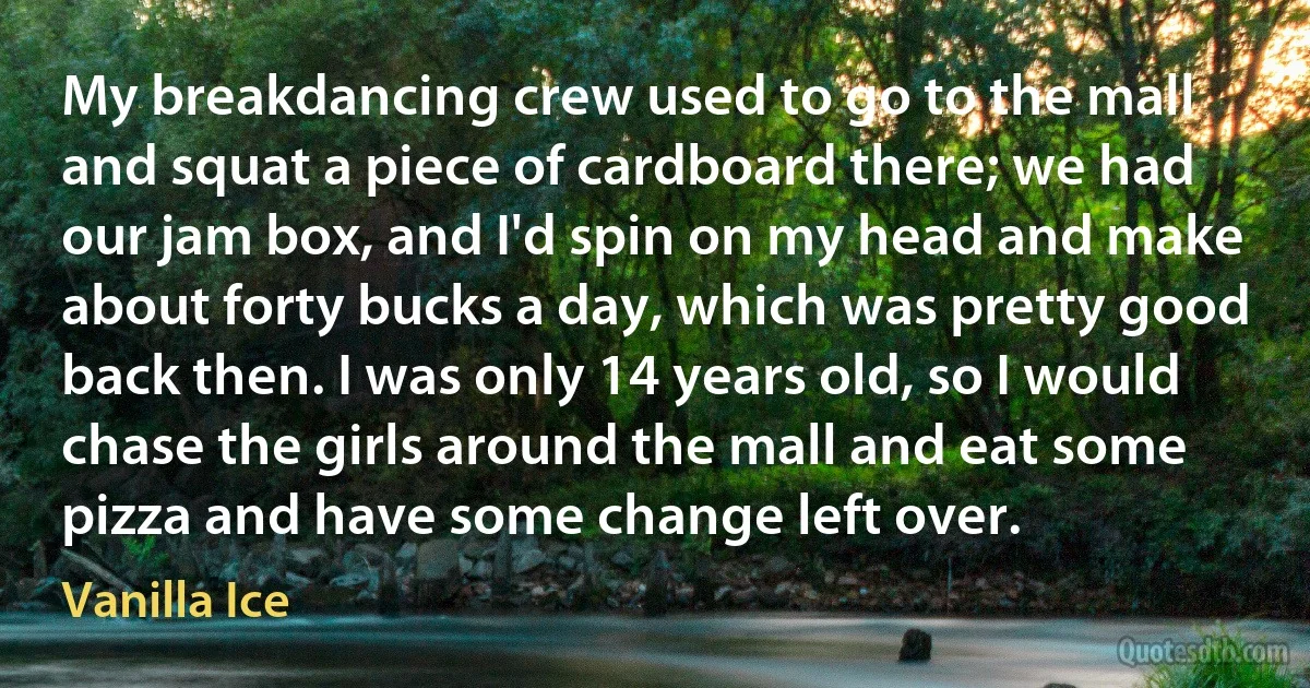 My breakdancing crew used to go to the mall and squat a piece of cardboard there; we had our jam box, and I'd spin on my head and make about forty bucks a day, which was pretty good back then. I was only 14 years old, so I would chase the girls around the mall and eat some pizza and have some change left over. (Vanilla Ice)