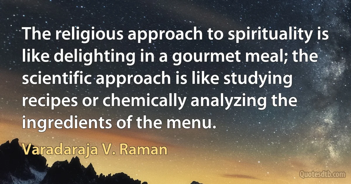 The religious approach to spirituality is like delighting in a gourmet meal; the scientific approach is like studying recipes or chemically analyzing the ingredients of the menu. (Varadaraja V. Raman)