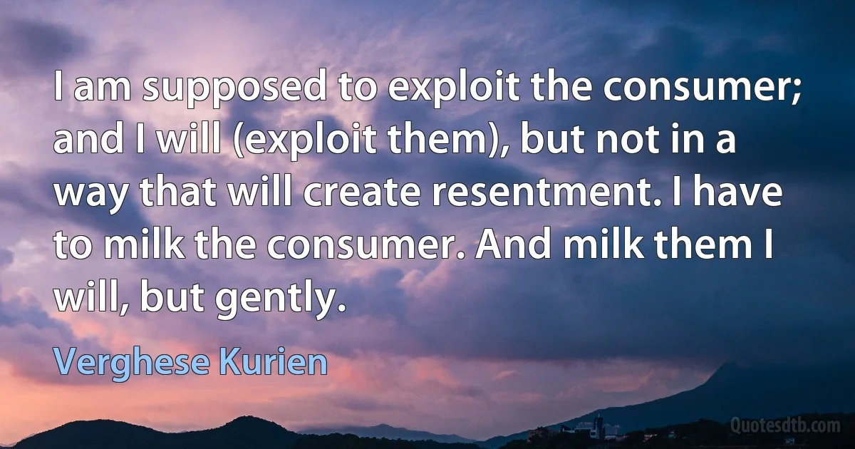 I am supposed to exploit the consumer; and I will (exploit them), but not in a way that will create resentment. I have to milk the consumer. And milk them I will, but gently. (Verghese Kurien)