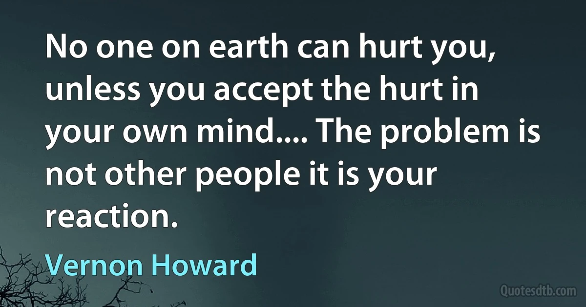 No one on earth can hurt you, unless you accept the hurt in your own mind.... The problem is not other people it is your reaction. (Vernon Howard)