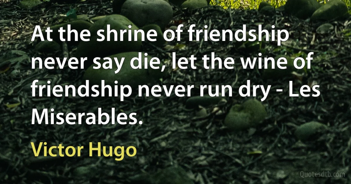 At the shrine of friendship never say die, let the wine of friendship never run dry - Les Miserables. (Victor Hugo)