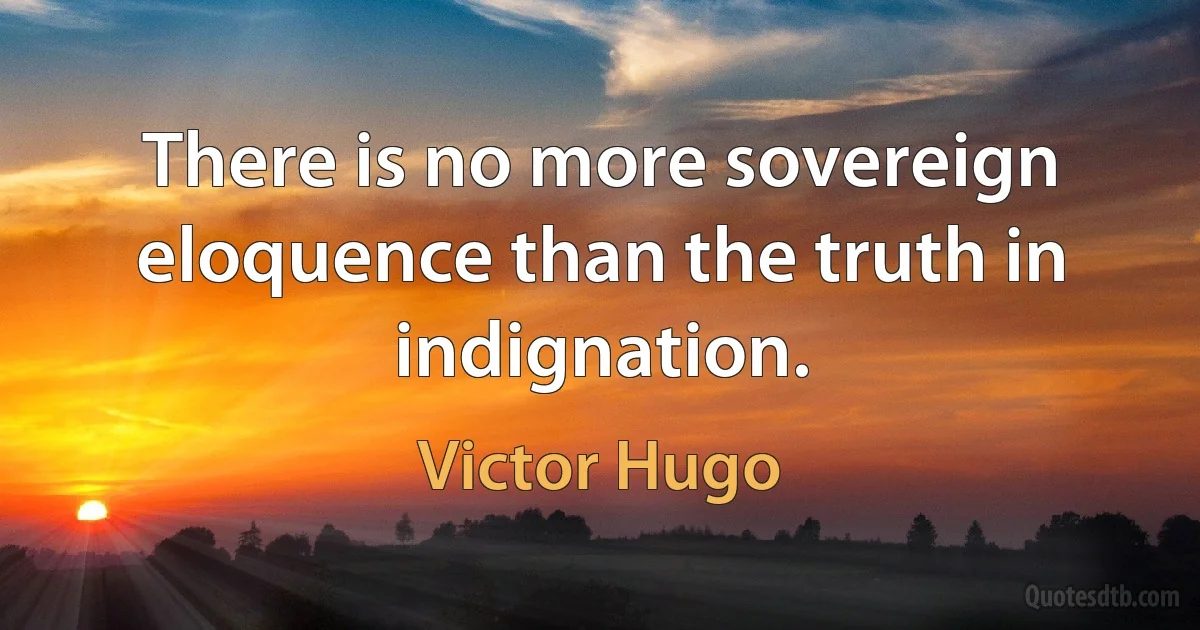 There is no more sovereign eloquence than the truth in indignation. (Victor Hugo)