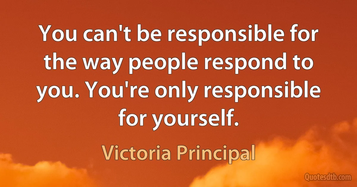 You can't be responsible for the way people respond to you. You're only responsible for yourself. (Victoria Principal)