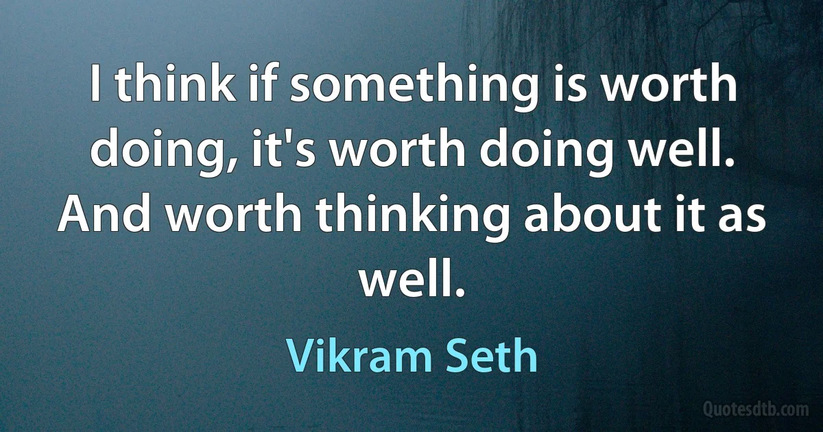 I think if something is worth doing, it's worth doing well. And worth thinking about it as well. (Vikram Seth)