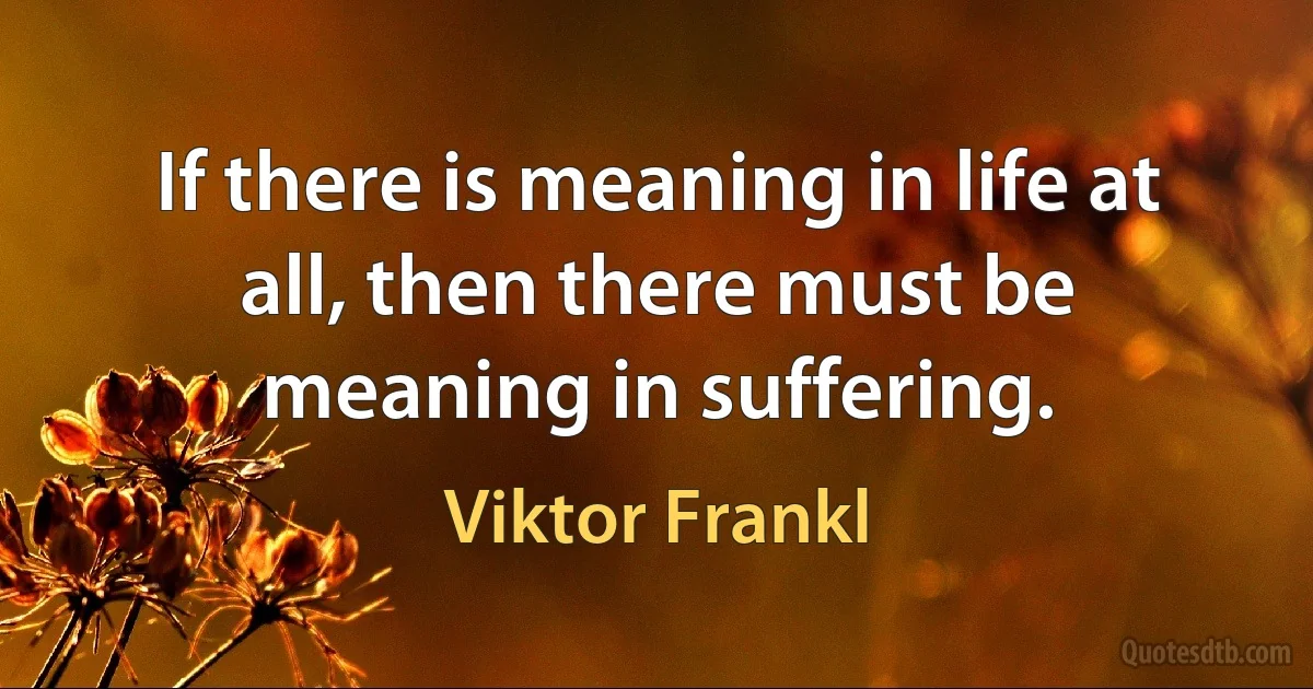 If there is meaning in life at all, then there must be meaning in suffering. (Viktor Frankl)