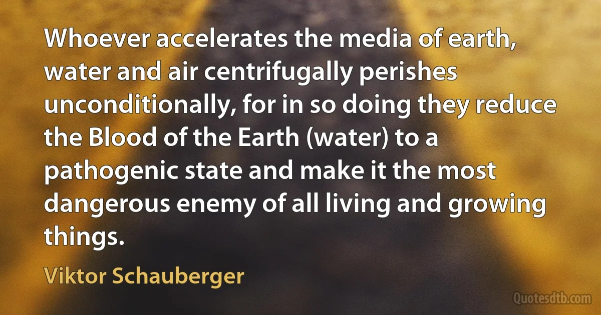 Whoever accelerates the media of earth, water and air centrifugally perishes unconditionally, for in so doing they reduce the Blood of the Earth (water) to a pathogenic state and make it the most dangerous enemy of all living and growing things. (Viktor Schauberger)