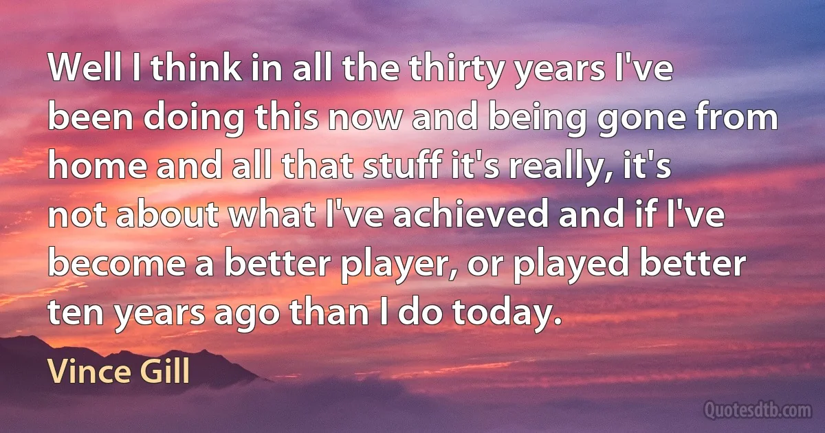 Well I think in all the thirty years I've been doing this now and being gone from home and all that stuff it's really, it's not about what I've achieved and if I've become a better player, or played better ten years ago than I do today. (Vince Gill)