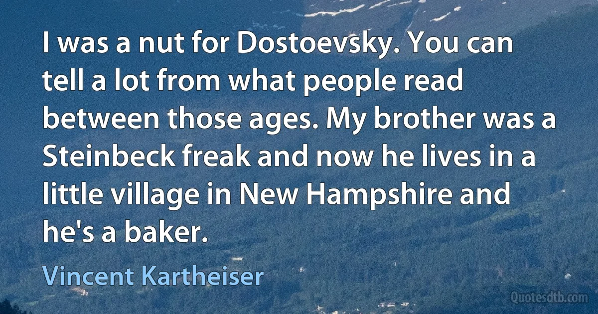 I was a nut for Dostoevsky. You can tell a lot from what people read between those ages. My brother was a Steinbeck freak and now he lives in a little village in New Hampshire and he's a baker. (Vincent Kartheiser)