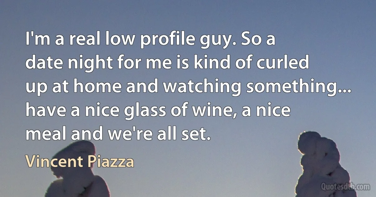 I'm a real low profile guy. So a date night for me is kind of curled up at home and watching something... have a nice glass of wine, a nice meal and we're all set. (Vincent Piazza)