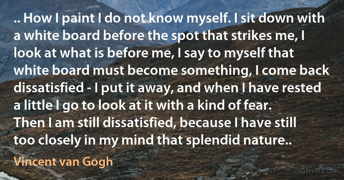 .. How I paint I do not know myself. I sit down with a white board before the spot that strikes me, I look at what is before me, I say to myself that white board must become something, I come back dissatisfied - I put it away, and when I have rested a little I go to look at it with a kind of fear. Then I am still dissatisfied, because I have still too closely in my mind that splendid nature.. (Vincent van Gogh)