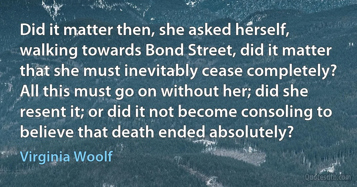 Did it matter then, she asked herself, walking towards Bond Street, did it matter that she must inevitably cease completely? All this must go on without her; did she resent it; or did it not become consoling to believe that death ended absolutely? (Virginia Woolf)