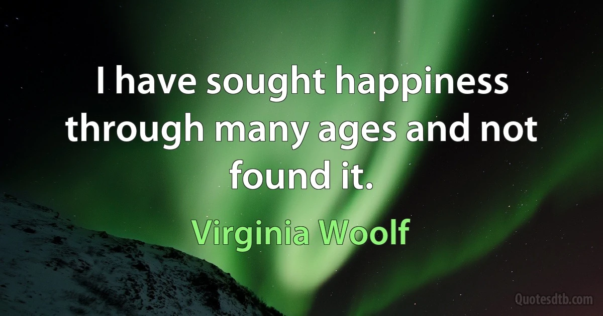 I have sought happiness through many ages and not found it. (Virginia Woolf)