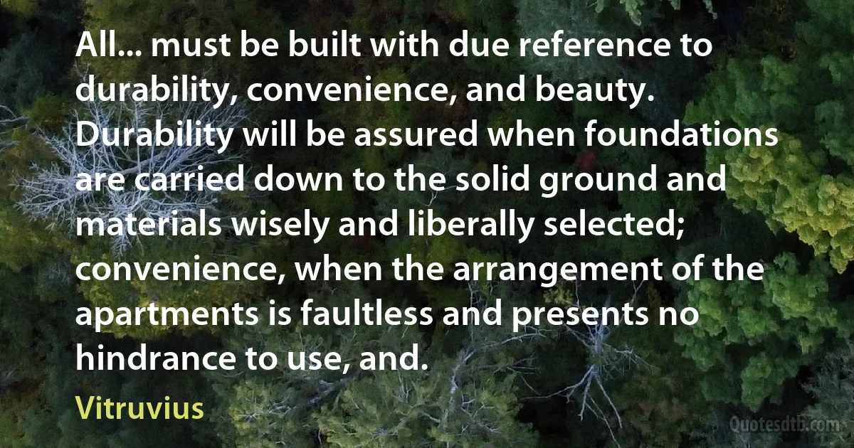 All... must be built with due reference to durability, convenience, and beauty. Durability will be assured when foundations are carried down to the solid ground and materials wisely and liberally selected; convenience, when the arrangement of the apartments is faultless and presents no hindrance to use, and. (Vitruvius)