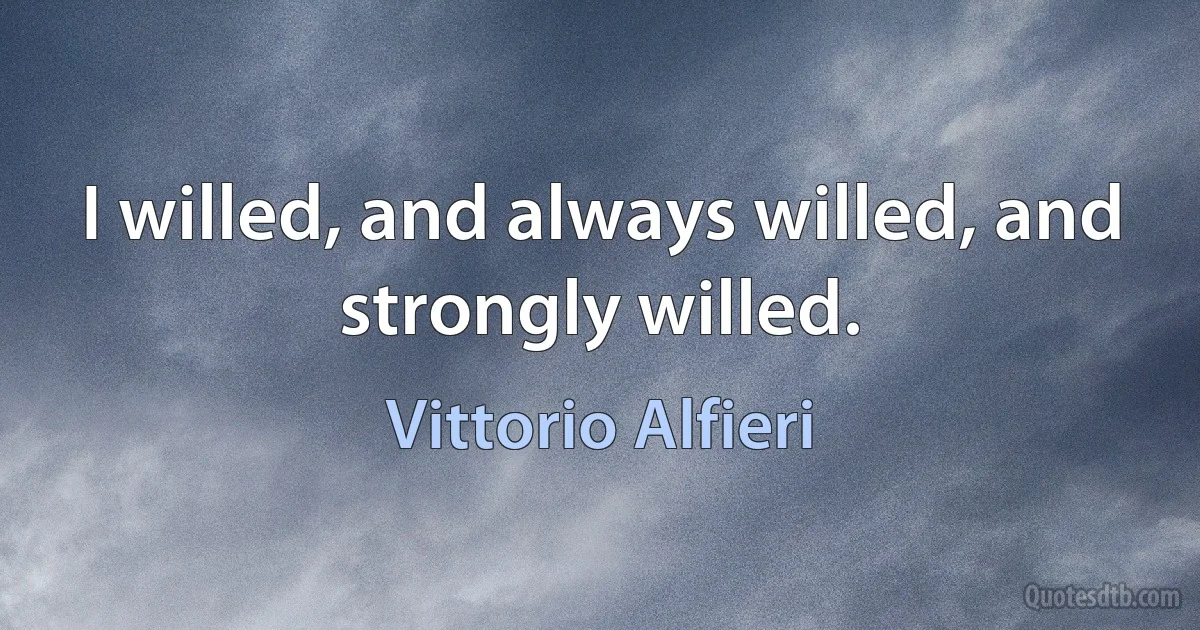 I willed, and always willed, and strongly willed. (Vittorio Alfieri)