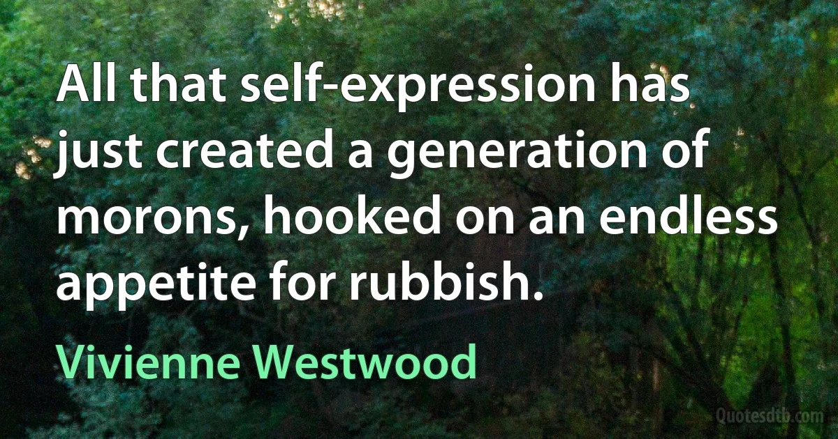 All that self-expression has just created a generation of morons, hooked on an endless appetite for rubbish. (Vivienne Westwood)