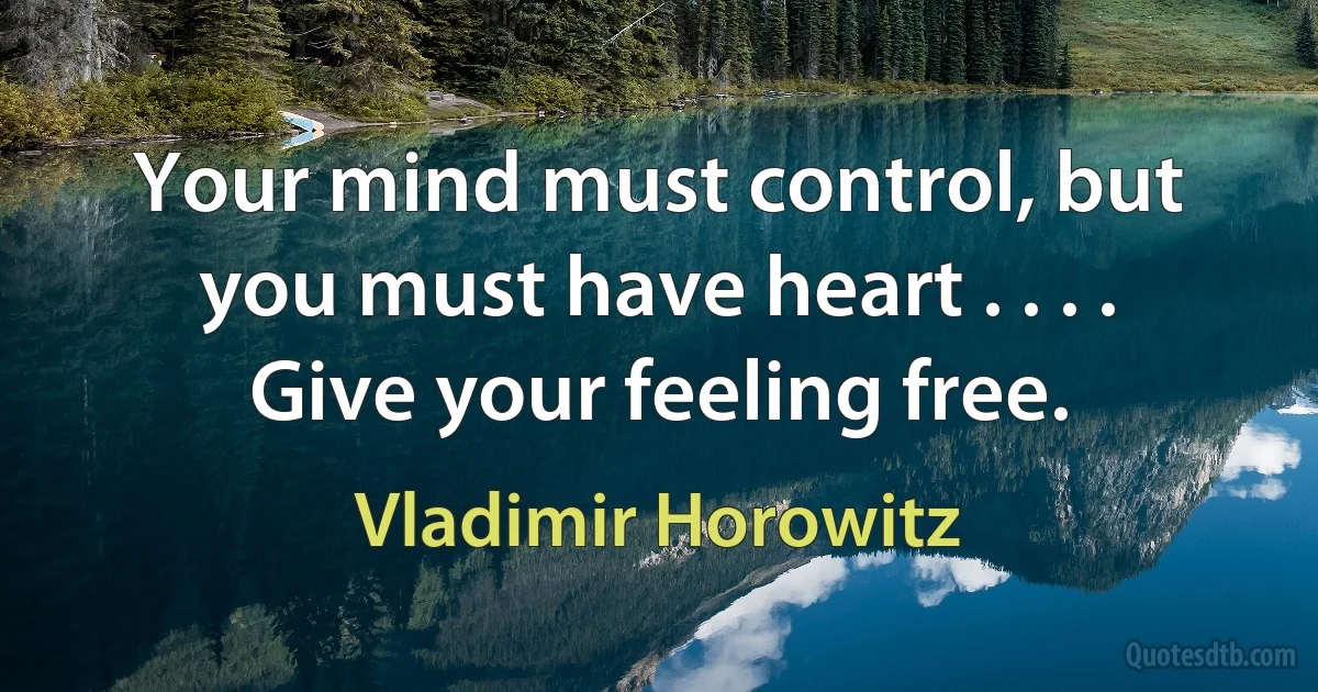 Your mind must control, but you must have heart . . . . Give your feeling free. (Vladimir Horowitz)