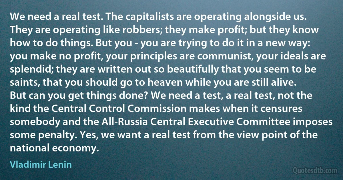 We need a real test. The capitalists are operating alongside us. They are operating like robbers; they make profit; but they know how to do things. But you - you are trying to do it in a new way: you make no profit, your principles are communist, your ideals are splendid; they are written out so beautifully that you seem to be saints, that you should go to heaven while you are still alive. But can you get things done? We need a test, a real test, not the kind the Central Control Commission makes when it censures somebody and the All-Russia Central Executive Committee imposes some penalty. Yes, we want a real test from the view point of the national economy. (Vladimir Lenin)