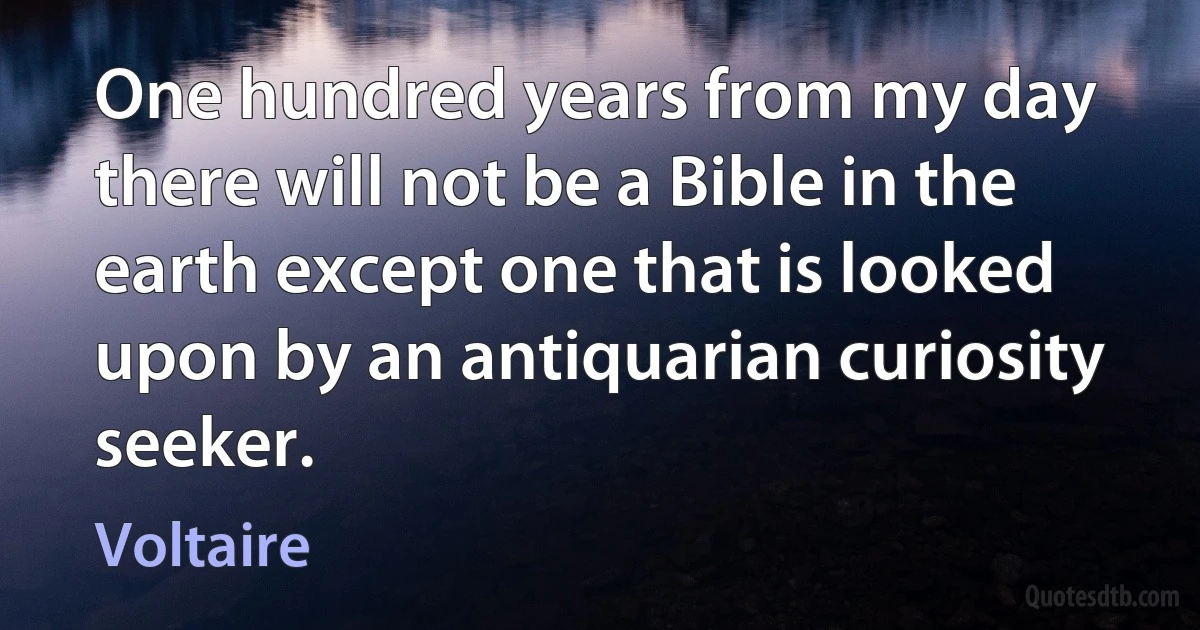 One hundred years from my day there will not be a Bible in the earth except one that is looked upon by an antiquarian curiosity seeker. (Voltaire)