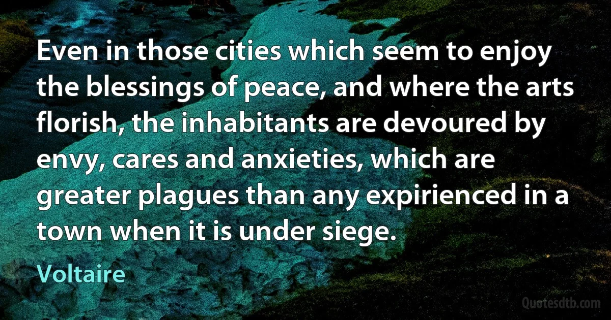 Even in those cities which seem to enjoy the blessings of peace, and where the arts florish, the inhabitants are devoured by envy, cares and anxieties, which are greater plagues than any expirienced in a town when it is under siege. (Voltaire)