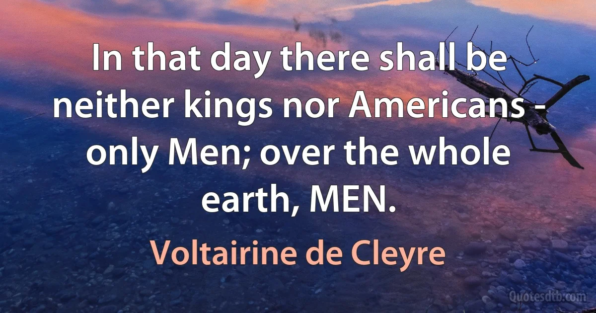 In that day there shall be neither kings nor Americans - only Men; over the whole earth, MEN. (Voltairine de Cleyre)