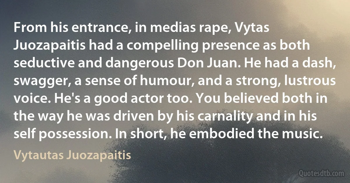 From his entrance, in medias rape, Vytas Juozapaitis had a compelling presence as both seductive and dangerous Don Juan. He had a dash, swagger, a sense of humour, and a strong, lustrous voice. He's a good actor too. You believed both in the way he was driven by his carnality and in his self possession. In short, he embodied the music. (Vytautas Juozapaitis)