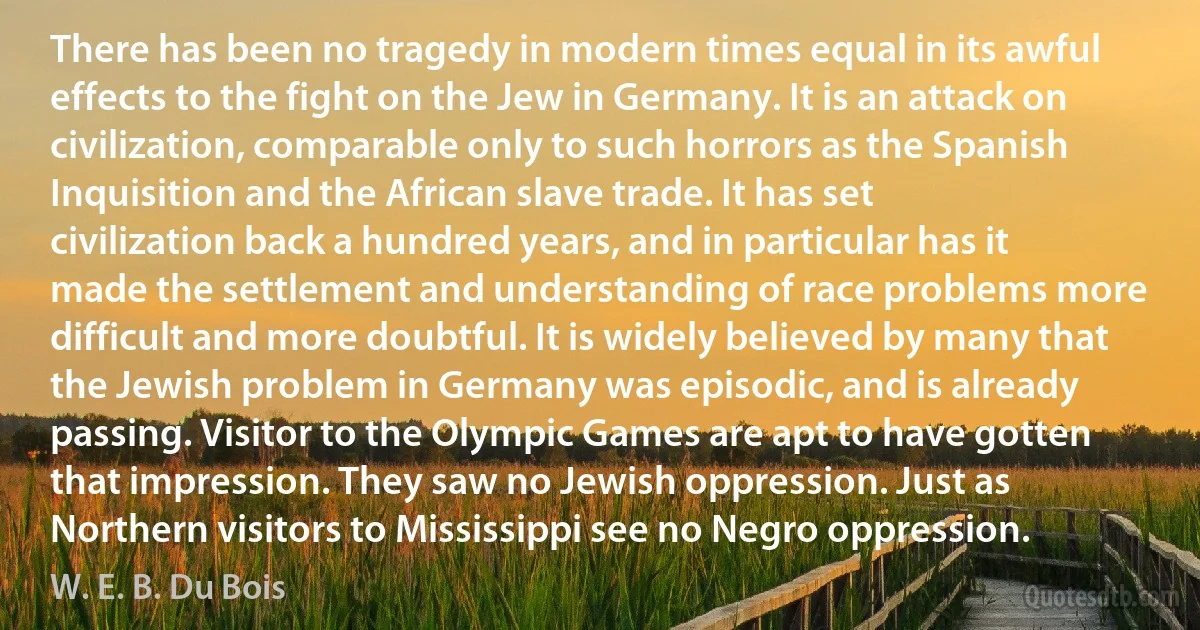 There has been no tragedy in modern times equal in its awful effects to the fight on the Jew in Germany. It is an attack on civilization, comparable only to such horrors as the Spanish Inquisition and the African slave trade. It has set civilization back a hundred years, and in particular has it made the settlement and understanding of race problems more difficult and more doubtful. It is widely believed by many that the Jewish problem in Germany was episodic, and is already passing. Visitor to the Olympic Games are apt to have gotten that impression. They saw no Jewish oppression. Just as Northern visitors to Mississippi see no Negro oppression. (W. E. B. Du Bois)