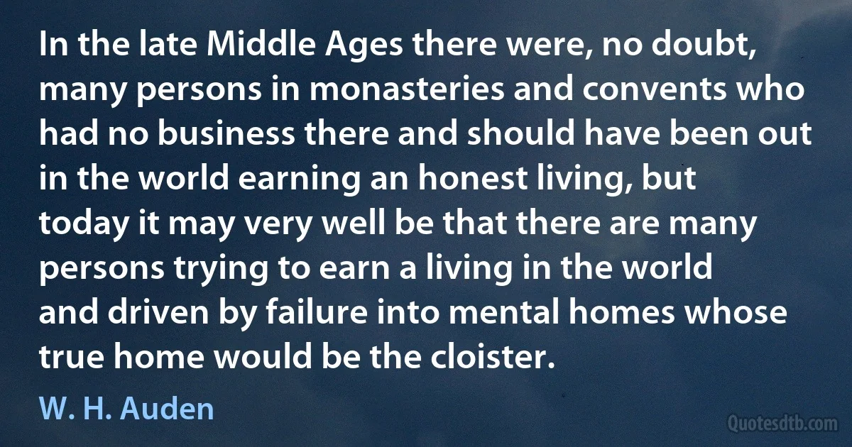 In the late Middle Ages there were, no doubt, many persons in monasteries and convents who had no business there and should have been out in the world earning an honest living, but today it may very well be that there are many persons trying to earn a living in the world and driven by failure into mental homes whose true home would be the cloister. (W. H. Auden)