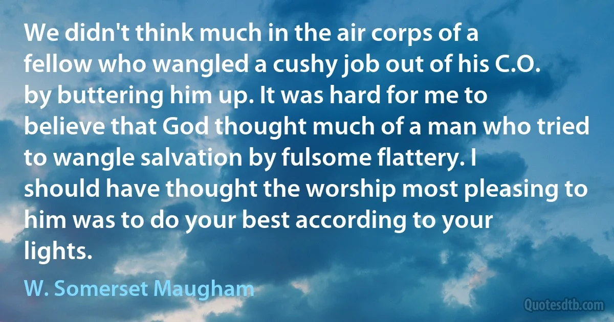 We didn't think much in the air corps of a fellow who wangled a cushy job out of his C.O. by buttering him up. It was hard for me to believe that God thought much of a man who tried to wangle salvation by fulsome flattery. I should have thought the worship most pleasing to him was to do your best according to your lights. (W. Somerset Maugham)