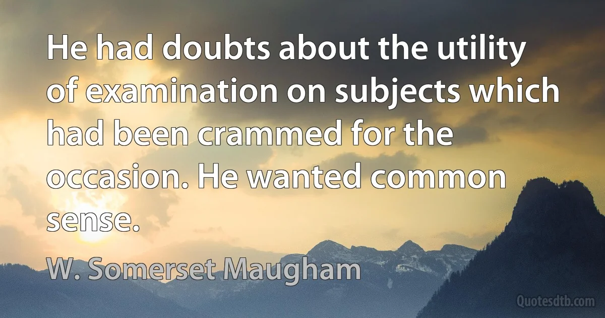 He had doubts about the utility of examination on subjects which had been crammed for the occasion. He wanted common sense. (W. Somerset Maugham)