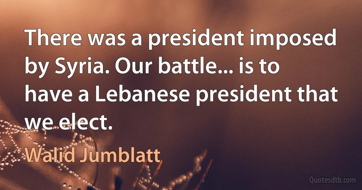 There was a president imposed by Syria. Our battle... is to have a Lebanese president that we elect. (Walid Jumblatt)