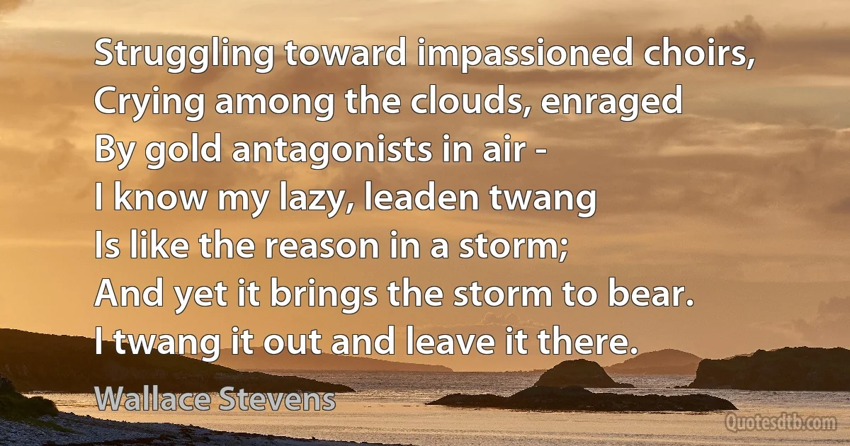 Struggling toward impassioned choirs,
Crying among the clouds, enraged
By gold antagonists in air -
I know my lazy, leaden twang
Is like the reason in a storm;
And yet it brings the storm to bear.
I twang it out and leave it there. (Wallace Stevens)