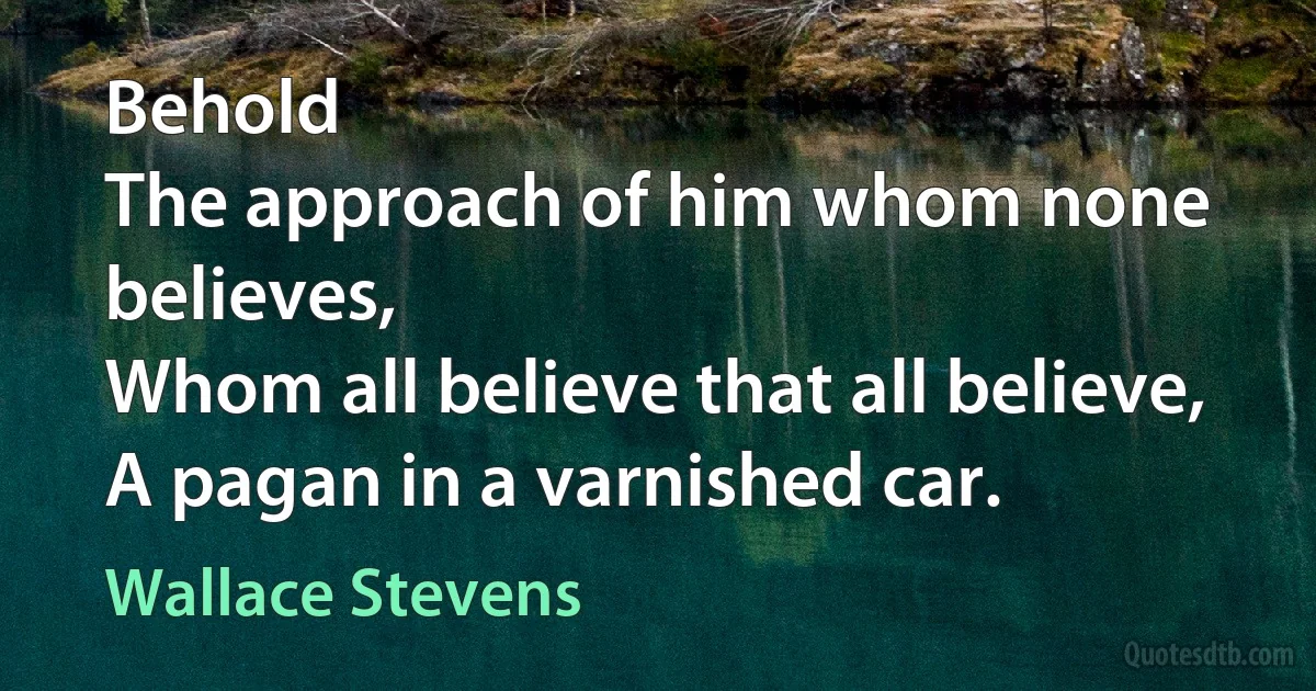 Behold
The approach of him whom none believes,
Whom all believe that all believe,
A pagan in a varnished car. (Wallace Stevens)